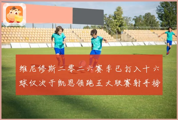 维尼修斯二零二六赛季已打入十六球仅次于凯恩领跑五大联赛射手榜数据研判