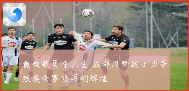 戴假肢勇夺三金 成都刀锋战士力争残奥会赛场再创辉煌