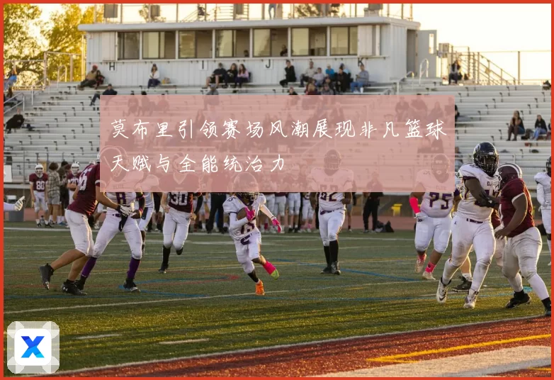 莫布里引领赛场风潮展现非凡篮球天赋与全能统治力