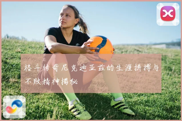 格斗传奇尼克迪亚兹的生涯拼搏与不败精神揭秘