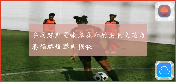 乒乓球新星张本美和的成长之路与赛场辉煌瞬间揭秘