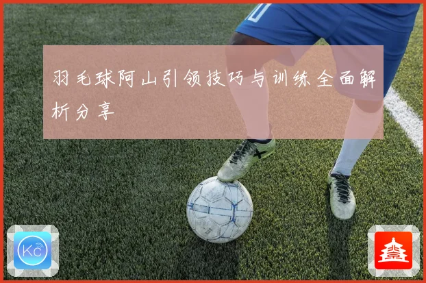 羽毛球阿山引领技巧与训练全面解析分享