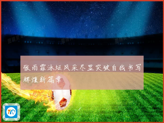 张雨霏泳坛风采尽显突破自我书写辉煌新篇章