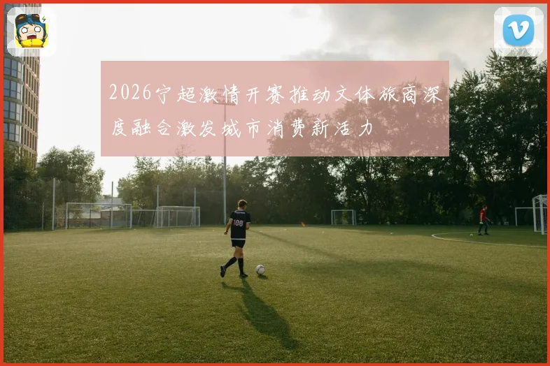 2026宁超激情开赛推动文体旅商深度融合激发城市消费新活力