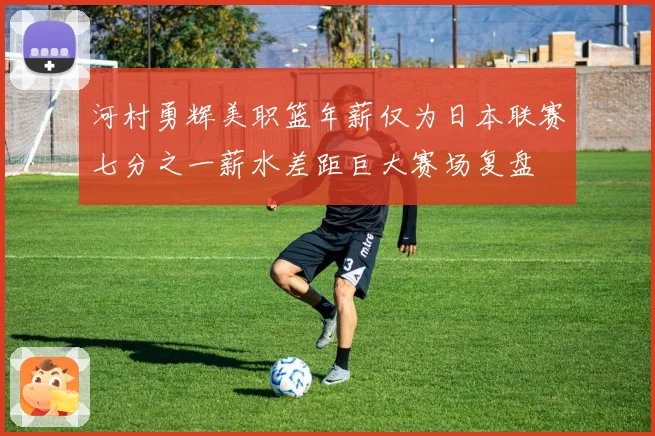 河村勇辉美职篮年薪仅为日本联赛七分之一薪水差距巨大赛场复盘