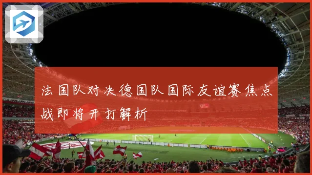 法国队对决德国队国际友谊赛焦点战即将开打解析
