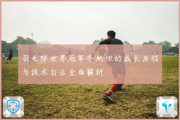 羽毛球世界冠军乔纳坦的成长历程与技术打法全面解析
