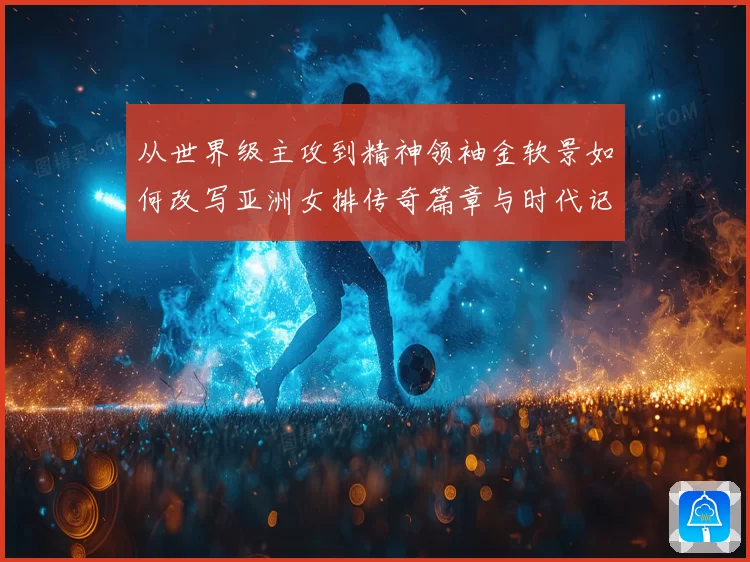 从世界级主攻到精神领袖金软景如何改写亚洲女排传奇篇章与时代记忆