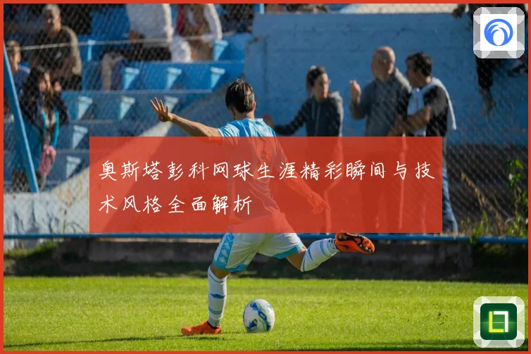奥斯塔彭科网球生涯精彩瞬间与技术风格全面解析