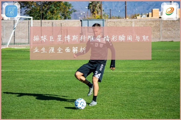 排球巨星博斯科维奇精彩瞬间与职业生涯全面解析