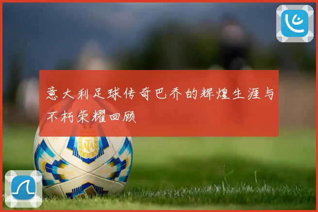 意大利足球传奇巴乔的辉煌生涯与不朽荣耀回顾