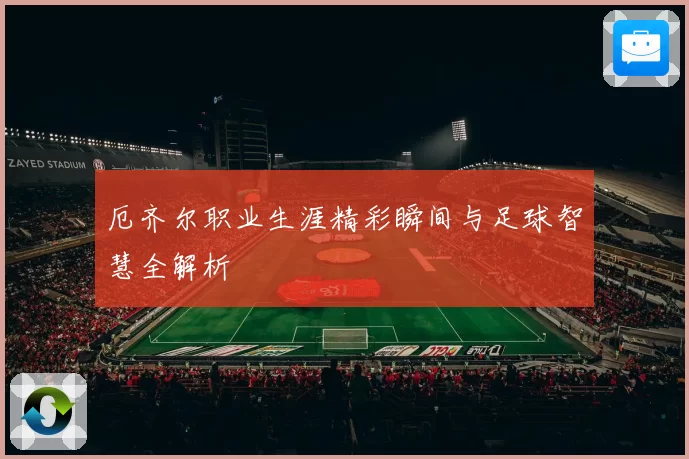 厄齐尔职业生涯精彩瞬间与足球智慧全解析