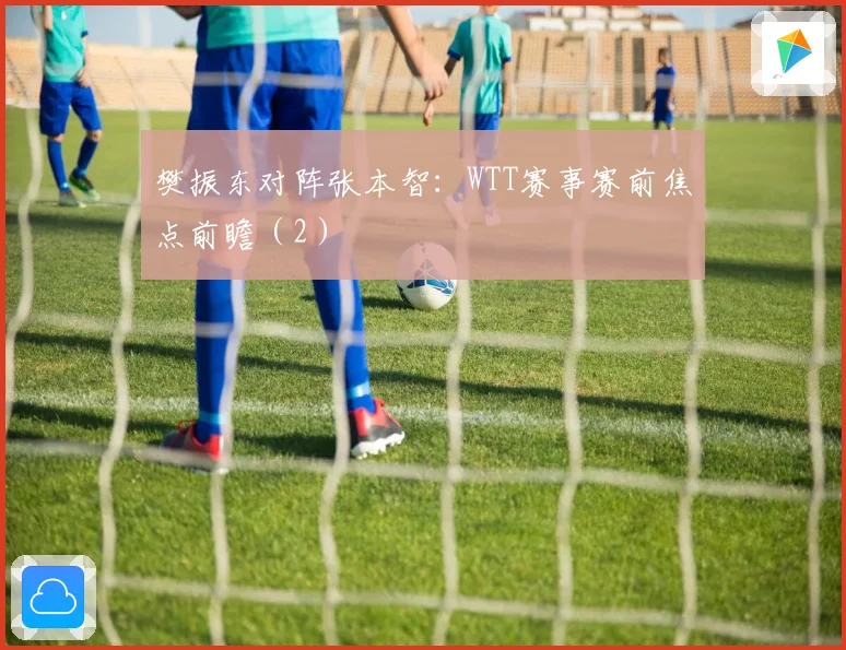 樊振东对阵张本智：WTT赛事赛前焦点前瞻（2）