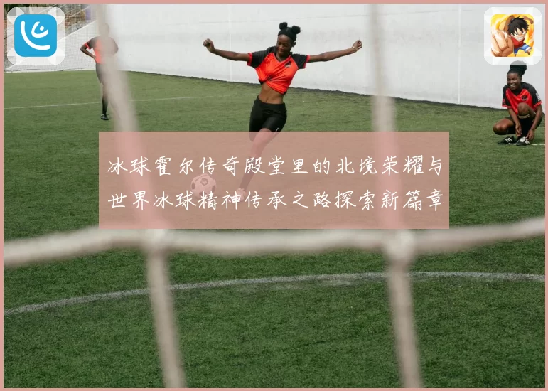冰球霍尔传奇殿堂里的北境荣耀与世界冰球精神传承之路探索新篇章