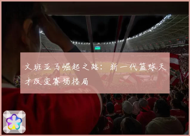 文班亚马崛起之路：新一代篮球天才改变赛场格局