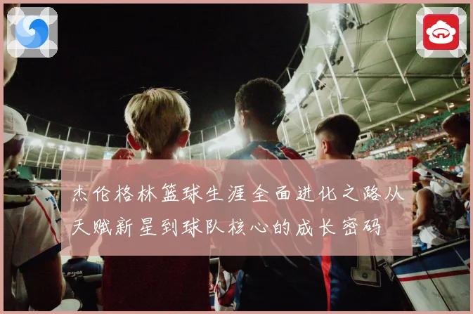 杰伦格林篮球生涯全面进化之路从天赋新星到球队核心的成长密码