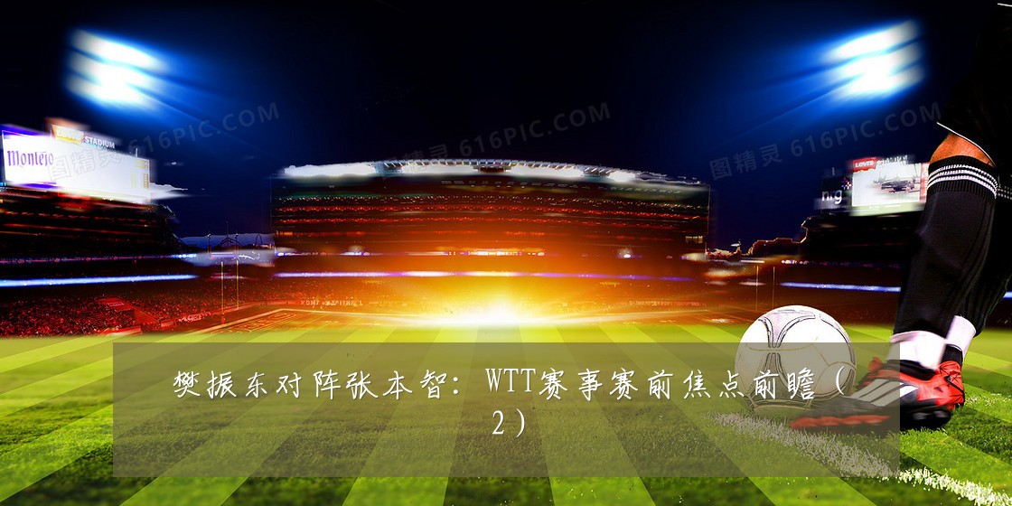 樊振东对阵张本智:WTT赛事赛前焦点前瞻(2)